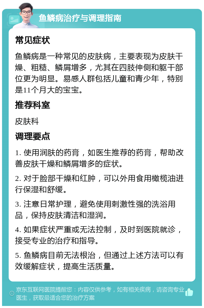 鱼鳞病治疗与调理指南 常见症状 鱼鳞病是一种常见的皮肤病，主要表现为皮肤干燥、粗糙、鳞屑增多，尤其在四肢伸侧和躯干部位更为明显。易感人群包括儿童和青少年，特别是11个月大的宝宝。 推荐科室 皮肤科 调理要点 1. 使用润肤的药膏，如医生推荐的药膏，帮助改善皮肤干燥和鳞屑增多的症状。 2. 对于脸部干燥和红肿，可以外用食用橄榄油进行保湿和舒缓。 3. 注意日常护理，避免使用刺激性强的洗浴用品，保持皮肤清洁和湿润。 4. 如果症状严重或无法控制，及时到医院就诊，接受专业的治疗和指导。 5. 鱼鳞病目前无法根治，但通过上述方法可以有效缓解症状，提高生活质量。