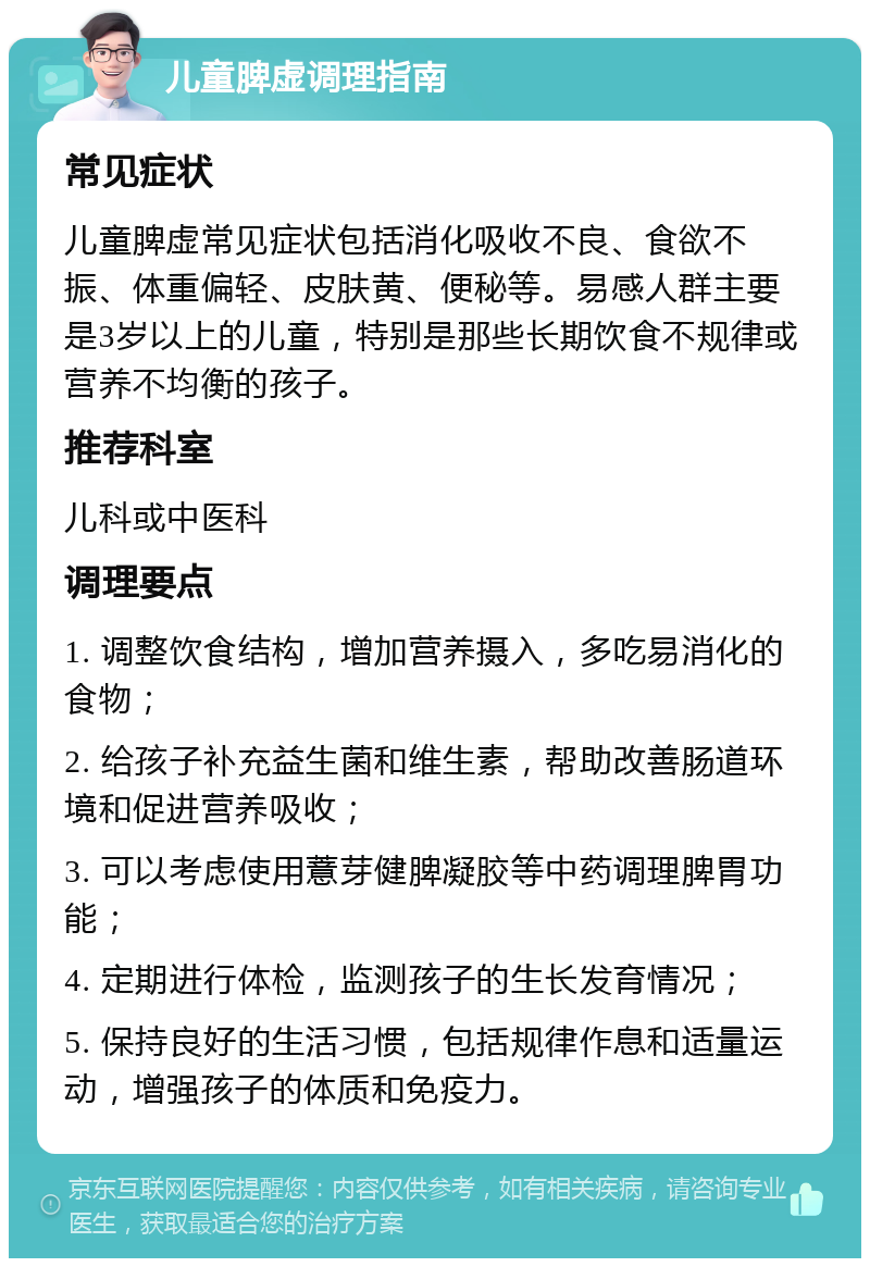 儿童脾虚调理指南 常见症状 儿童脾虚常见症状包括消化吸收不良、食欲不振、体重偏轻、皮肤黄、便秘等。易感人群主要是3岁以上的儿童，特别是那些长期饮食不规律或营养不均衡的孩子。 推荐科室 儿科或中医科 调理要点 1. 调整饮食结构，增加营养摄入，多吃易消化的食物； 2. 给孩子补充益生菌和维生素，帮助改善肠道环境和促进营养吸收； 3. 可以考虑使用薏芽健脾凝胶等中药调理脾胃功能； 4. 定期进行体检，监测孩子的生长发育情况； 5. 保持良好的生活习惯，包括规律作息和适量运动，增强孩子的体质和免疫力。