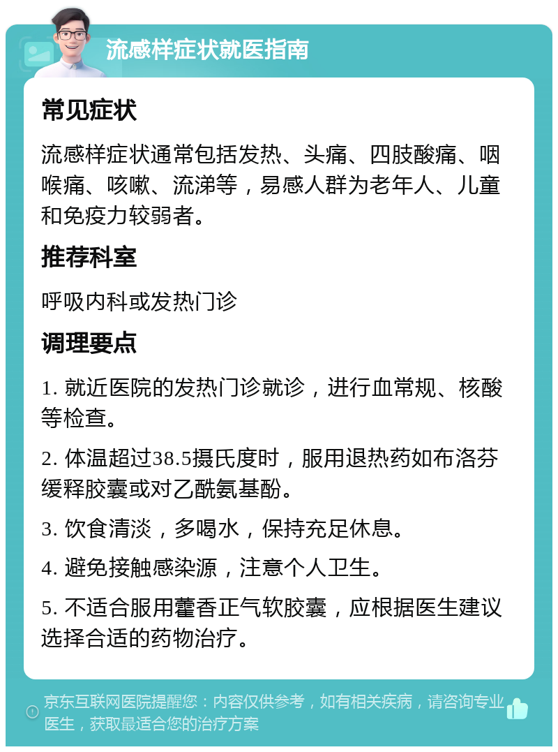 流感样症状就医指南 常见症状 流感样症状通常包括发热、头痛、四肢酸痛、咽喉痛、咳嗽、流涕等，易感人群为老年人、儿童和免疫力较弱者。 推荐科室 呼吸内科或发热门诊 调理要点 1. 就近医院的发热门诊就诊，进行血常规、核酸等检查。 2. 体温超过38.5摄氏度时，服用退热药如布洛芬缓释胶囊或对乙酰氨基酚。 3. 饮食清淡，多喝水，保持充足休息。 4. 避免接触感染源，注意个人卫生。 5. 不适合服用藿香正气软胶囊，应根据医生建议选择合适的药物治疗。