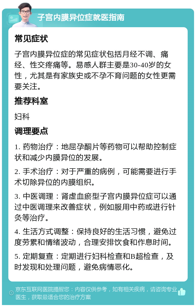 子宫内膜异位症就医指南 常见症状 子宫内膜异位症的常见症状包括月经不调、痛经、性交疼痛等。易感人群主要是30-40岁的女性，尤其是有家族史或不孕不育问题的女性更需要关注。 推荐科室 妇科 调理要点 1. 药物治疗：地屈孕酮片等药物可以帮助控制症状和减少内膜异位的发展。 2. 手术治疗：对于严重的病例，可能需要进行手术切除异位的内膜组织。 3. 中医调理：肾虚血瘀型子宫内膜异位症可以通过中医调理来改善症状，例如服用中药或进行针灸等治疗。 4. 生活方式调整：保持良好的生活习惯，避免过度劳累和情绪波动，合理安排饮食和作息时间。 5. 定期复查：定期进行妇科检查和B超检查，及时发现和处理问题，避免病情恶化。