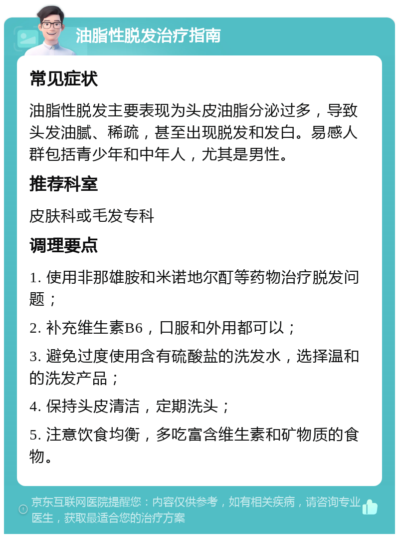 油脂性脱发治疗指南 常见症状 油脂性脱发主要表现为头皮油脂分泌过多，导致头发油腻、稀疏，甚至出现脱发和发白。易感人群包括青少年和中年人，尤其是男性。 推荐科室 皮肤科或毛发专科 调理要点 1. 使用非那雄胺和米诺地尔酊等药物治疗脱发问题； 2. 补充维生素B6，口服和外用都可以； 3. 避免过度使用含有硫酸盐的洗发水，选择温和的洗发产品； 4. 保持头皮清洁，定期洗头； 5. 注意饮食均衡，多吃富含维生素和矿物质的食物。