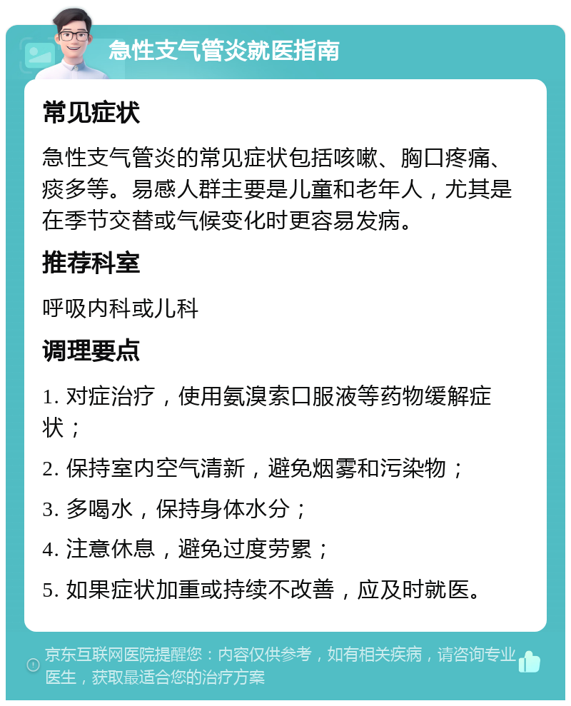 急性支气管炎就医指南 常见症状 急性支气管炎的常见症状包括咳嗽、胸口疼痛、痰多等。易感人群主要是儿童和老年人，尤其是在季节交替或气候变化时更容易发病。 推荐科室 呼吸内科或儿科 调理要点 1. 对症治疗，使用氨溴索口服液等药物缓解症状； 2. 保持室内空气清新，避免烟雾和污染物； 3. 多喝水，保持身体水分； 4. 注意休息，避免过度劳累； 5. 如果症状加重或持续不改善，应及时就医。