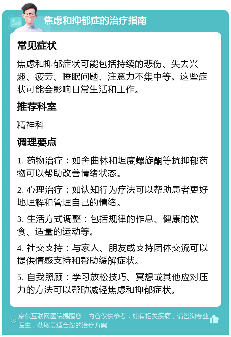 焦虑和抑郁症的治疗指南 常见症状 焦虑和抑郁症状可能包括持续的悲伤、失去兴趣、疲劳、睡眠问题、注意力不集中等。这些症状可能会影响日常生活和工作。 推荐科室 精神科 调理要点 1. 药物治疗：如舍曲林和坦度螺旋酮等抗抑郁药物可以帮助改善情绪状态。 2. 心理治疗：如认知行为疗法可以帮助患者更好地理解和管理自己的情绪。 3. 生活方式调整：包括规律的作息、健康的饮食、适量的运动等。 4. 社交支持：与家人、朋友或支持团体交流可以提供情感支持和帮助缓解症状。 5. 自我照顾：学习放松技巧、冥想或其他应对压力的方法可以帮助减轻焦虑和抑郁症状。