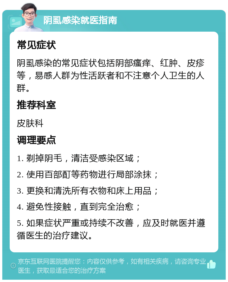 阴虱感染就医指南 常见症状 阴虱感染的常见症状包括阴部瘙痒、红肿、皮疹等，易感人群为性活跃者和不注意个人卫生的人群。 推荐科室 皮肤科 调理要点 1. 剃掉阴毛，清洁受感染区域； 2. 使用百部酊等药物进行局部涂抹； 3. 更换和清洗所有衣物和床上用品； 4. 避免性接触，直到完全治愈； 5. 如果症状严重或持续不改善，应及时就医并遵循医生的治疗建议。