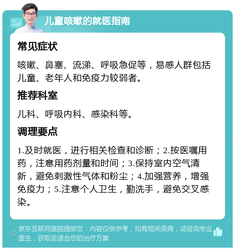 儿童咳嗽的就医指南 常见症状 咳嗽、鼻塞、流涕、呼吸急促等，易感人群包括儿童、老年人和免疫力较弱者。 推荐科室 儿科、呼吸内科、感染科等。 调理要点 1.及时就医，进行相关检查和诊断；2.按医嘱用药，注意用药剂量和时间；3.保持室内空气清新，避免刺激性气体和粉尘；4.加强营养，增强免疫力；5.注意个人卫生，勤洗手，避免交叉感染。