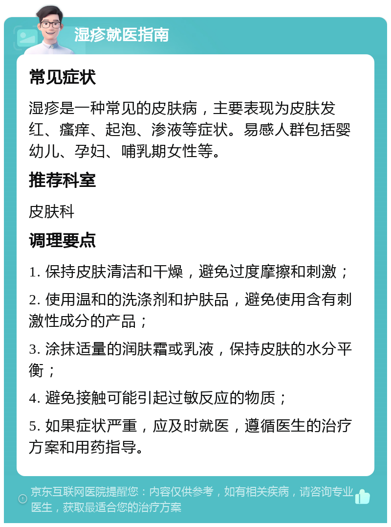 湿疹就医指南 常见症状 湿疹是一种常见的皮肤病，主要表现为皮肤发红、瘙痒、起泡、渗液等症状。易感人群包括婴幼儿、孕妇、哺乳期女性等。 推荐科室 皮肤科 调理要点 1. 保持皮肤清洁和干燥，避免过度摩擦和刺激； 2. 使用温和的洗涤剂和护肤品，避免使用含有刺激性成分的产品； 3. 涂抹适量的润肤霜或乳液，保持皮肤的水分平衡； 4. 避免接触可能引起过敏反应的物质； 5. 如果症状严重，应及时就医，遵循医生的治疗方案和用药指导。