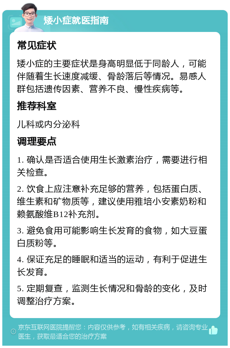 矮小症就医指南 常见症状 矮小症的主要症状是身高明显低于同龄人，可能伴随着生长速度减缓、骨龄落后等情况。易感人群包括遗传因素、营养不良、慢性疾病等。 推荐科室 儿科或内分泌科 调理要点 1. 确认是否适合使用生长激素治疗，需要进行相关检查。 2. 饮食上应注意补充足够的营养，包括蛋白质、维生素和矿物质等，建议使用雅培小安素奶粉和赖氨酸维B12补充剂。 3. 避免食用可能影响生长发育的食物，如大豆蛋白质粉等。 4. 保证充足的睡眠和适当的运动，有利于促进生长发育。 5. 定期复查，监测生长情况和骨龄的变化，及时调整治疗方案。