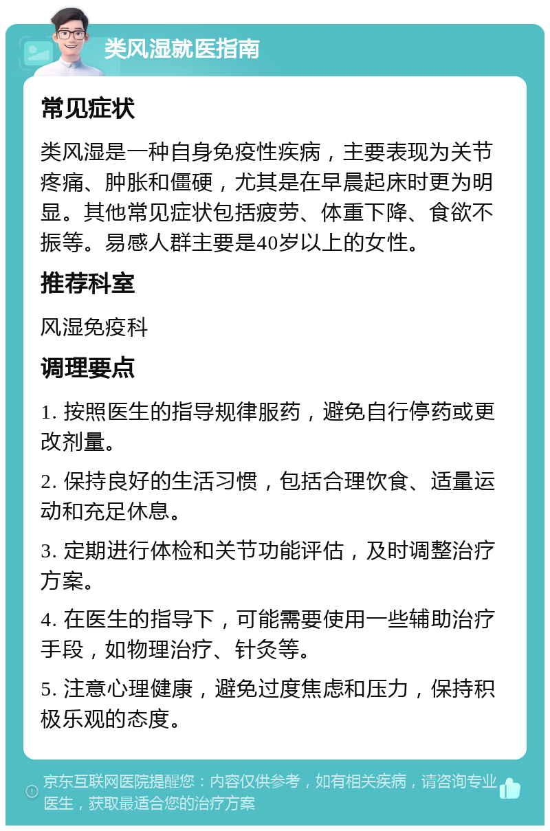 类风湿就医指南 常见症状 类风湿是一种自身免疫性疾病，主要表现为关节疼痛、肿胀和僵硬，尤其是在早晨起床时更为明显。其他常见症状包括疲劳、体重下降、食欲不振等。易感人群主要是40岁以上的女性。 推荐科室 风湿免疫科 调理要点 1. 按照医生的指导规律服药，避免自行停药或更改剂量。 2. 保持良好的生活习惯，包括合理饮食、适量运动和充足休息。 3. 定期进行体检和关节功能评估，及时调整治疗方案。 4. 在医生的指导下，可能需要使用一些辅助治疗手段，如物理治疗、针灸等。 5. 注意心理健康，避免过度焦虑和压力，保持积极乐观的态度。