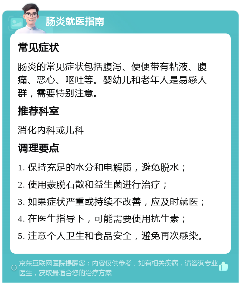 肠炎就医指南 常见症状 肠炎的常见症状包括腹泻、便便带有粘液、腹痛、恶心、呕吐等。婴幼儿和老年人是易感人群，需要特别注意。 推荐科室 消化内科或儿科 调理要点 1. 保持充足的水分和电解质，避免脱水； 2. 使用蒙脱石散和益生菌进行治疗； 3. 如果症状严重或持续不改善，应及时就医； 4. 在医生指导下，可能需要使用抗生素； 5. 注意个人卫生和食品安全，避免再次感染。