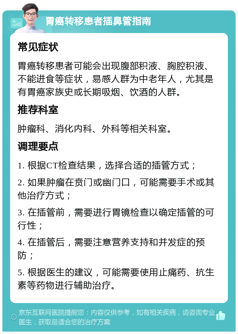 胃癌转移患者插鼻管指南 常见症状 胃癌转移患者可能会出现腹部积液、胸腔积液、不能进食等症状，易感人群为中老年人，尤其是有胃癌家族史或长期吸烟、饮酒的人群。 推荐科室 肿瘤科、消化内科、外科等相关科室。 调理要点 1. 根据CT检查结果，选择合适的插管方式； 2. 如果肿瘤在贲门或幽门口，可能需要手术或其他治疗方式； 3. 在插管前，需要进行胃镜检查以确定插管的可行性； 4. 在插管后，需要注意营养支持和并发症的预防； 5. 根据医生的建议，可能需要使用止痛药、抗生素等药物进行辅助治疗。