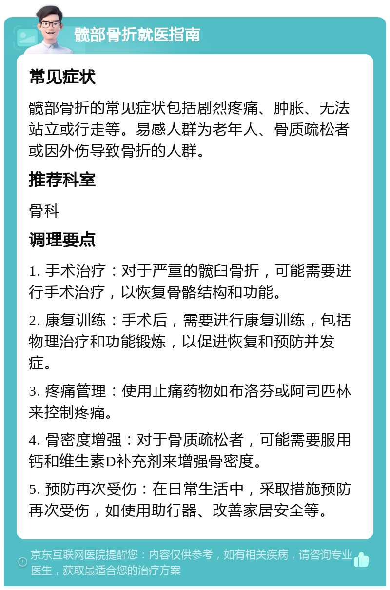 髋部骨折就医指南 常见症状 髋部骨折的常见症状包括剧烈疼痛、肿胀、无法站立或行走等。易感人群为老年人、骨质疏松者或因外伤导致骨折的人群。 推荐科室 骨科 调理要点 1. 手术治疗：对于严重的髋臼骨折，可能需要进行手术治疗，以恢复骨骼结构和功能。 2. 康复训练：手术后，需要进行康复训练，包括物理治疗和功能锻炼，以促进恢复和预防并发症。 3. 疼痛管理：使用止痛药物如布洛芬或阿司匹林来控制疼痛。 4. 骨密度增强：对于骨质疏松者，可能需要服用钙和维生素D补充剂来增强骨密度。 5. 预防再次受伤：在日常生活中，采取措施预防再次受伤，如使用助行器、改善家居安全等。