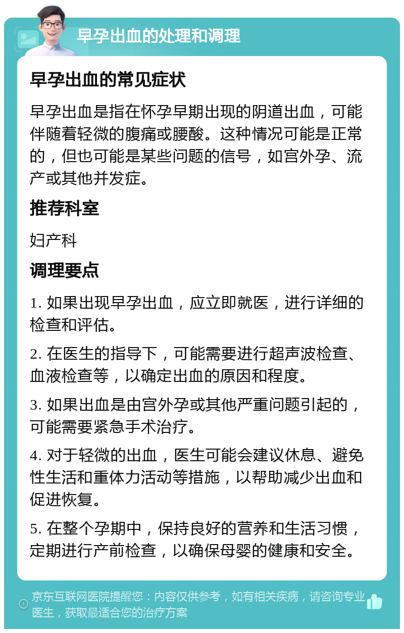 早孕出血的处理和调理 早孕出血的常见症状 早孕出血是指在怀孕早期出现的阴道出血，可能伴随着轻微的腹痛或腰酸。这种情况可能是正常的，但也可能是某些问题的信号，如宫外孕、流产或其他并发症。 推荐科室 妇产科 调理要点 1. 如果出现早孕出血，应立即就医，进行详细的检查和评估。 2. 在医生的指导下，可能需要进行超声波检查、血液检查等，以确定出血的原因和程度。 3. 如果出血是由宫外孕或其他严重问题引起的，可能需要紧急手术治疗。 4. 对于轻微的出血，医生可能会建议休息、避免性生活和重体力活动等措施，以帮助减少出血和促进恢复。 5. 在整个孕期中，保持良好的营养和生活习惯，定期进行产前检查，以确保母婴的健康和安全。