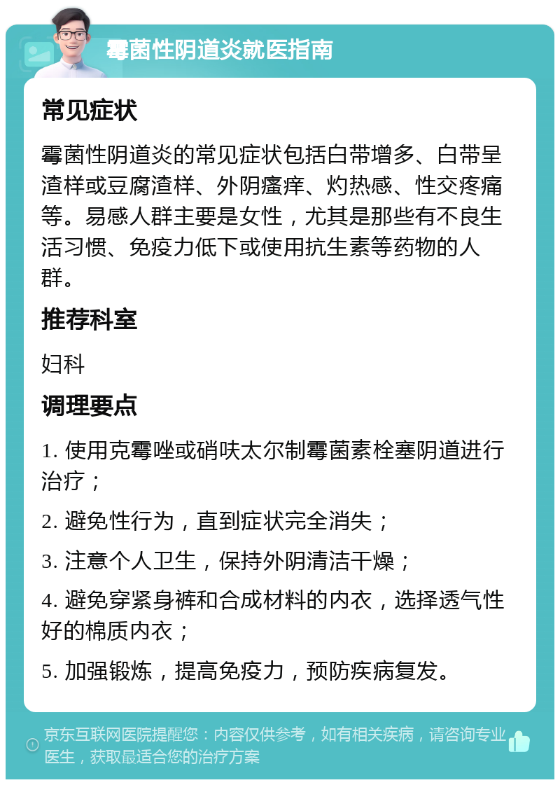 霉菌性阴道炎就医指南 常见症状 霉菌性阴道炎的常见症状包括白带增多、白带呈渣样或豆腐渣样、外阴瘙痒、灼热感、性交疼痛等。易感人群主要是女性，尤其是那些有不良生活习惯、免疫力低下或使用抗生素等药物的人群。 推荐科室 妇科 调理要点 1. 使用克霉唑或硝呋太尔制霉菌素栓塞阴道进行治疗； 2. 避免性行为，直到症状完全消失； 3. 注意个人卫生，保持外阴清洁干燥； 4. 避免穿紧身裤和合成材料的内衣，选择透气性好的棉质内衣； 5. 加强锻炼，提高免疫力，预防疾病复发。