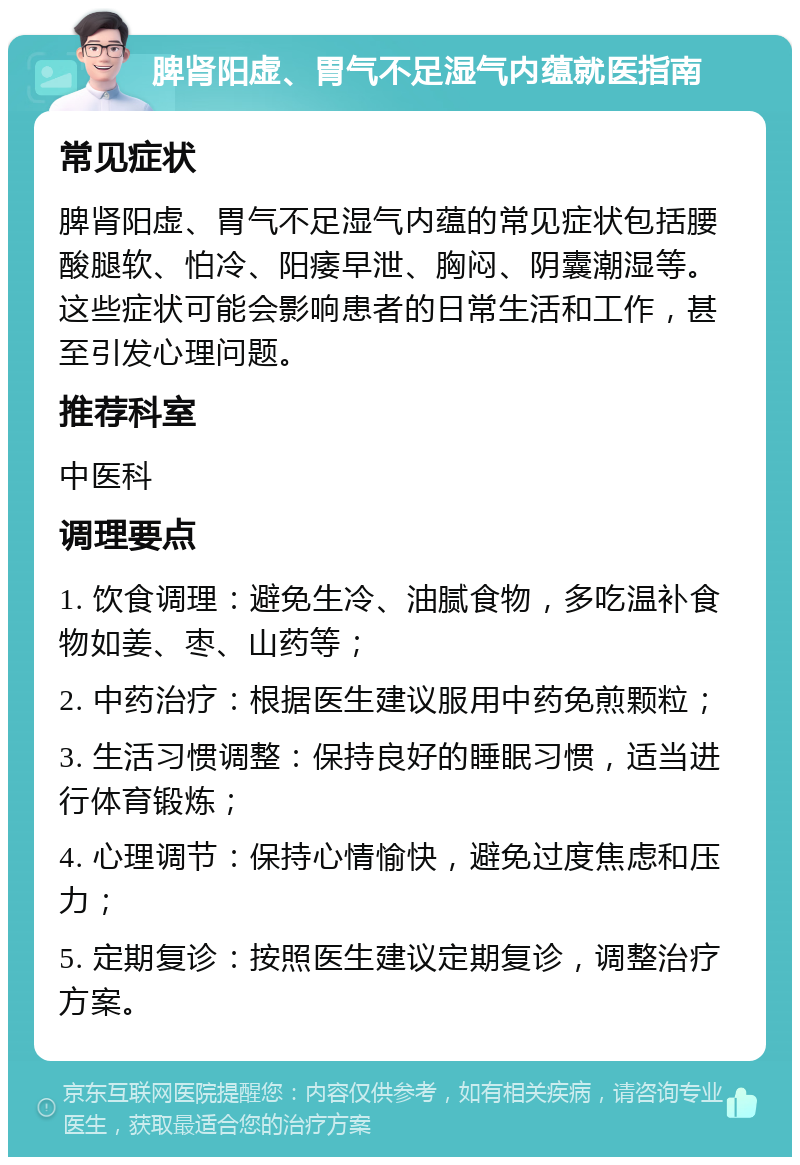 脾肾阳虚、胃气不足湿气内蕴就医指南 常见症状 脾肾阳虚、胃气不足湿气内蕴的常见症状包括腰酸腿软、怕冷、阳痿早泄、胸闷、阴囊潮湿等。这些症状可能会影响患者的日常生活和工作，甚至引发心理问题。 推荐科室 中医科 调理要点 1. 饮食调理：避免生冷、油腻食物，多吃温补食物如姜、枣、山药等； 2. 中药治疗：根据医生建议服用中药免煎颗粒； 3. 生活习惯调整：保持良好的睡眠习惯，适当进行体育锻炼； 4. 心理调节：保持心情愉快，避免过度焦虑和压力； 5. 定期复诊：按照医生建议定期复诊，调整治疗方案。