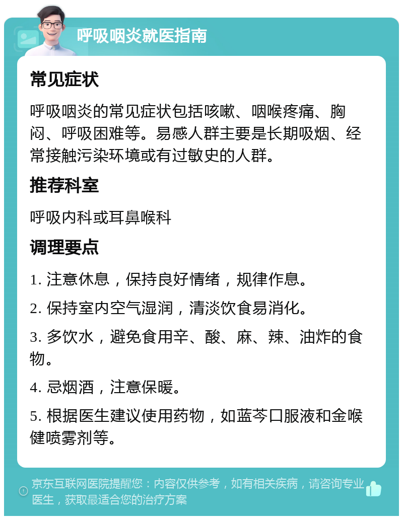 呼吸咽炎就医指南 常见症状 呼吸咽炎的常见症状包括咳嗽、咽喉疼痛、胸闷、呼吸困难等。易感人群主要是长期吸烟、经常接触污染环境或有过敏史的人群。 推荐科室 呼吸内科或耳鼻喉科 调理要点 1. 注意休息，保持良好情绪，规律作息。 2. 保持室内空气湿润，清淡饮食易消化。 3. 多饮水，避免食用辛、酸、麻、辣、油炸的食物。 4. 忌烟酒，注意保暖。 5. 根据医生建议使用药物，如蓝芩口服液和金喉健喷雾剂等。