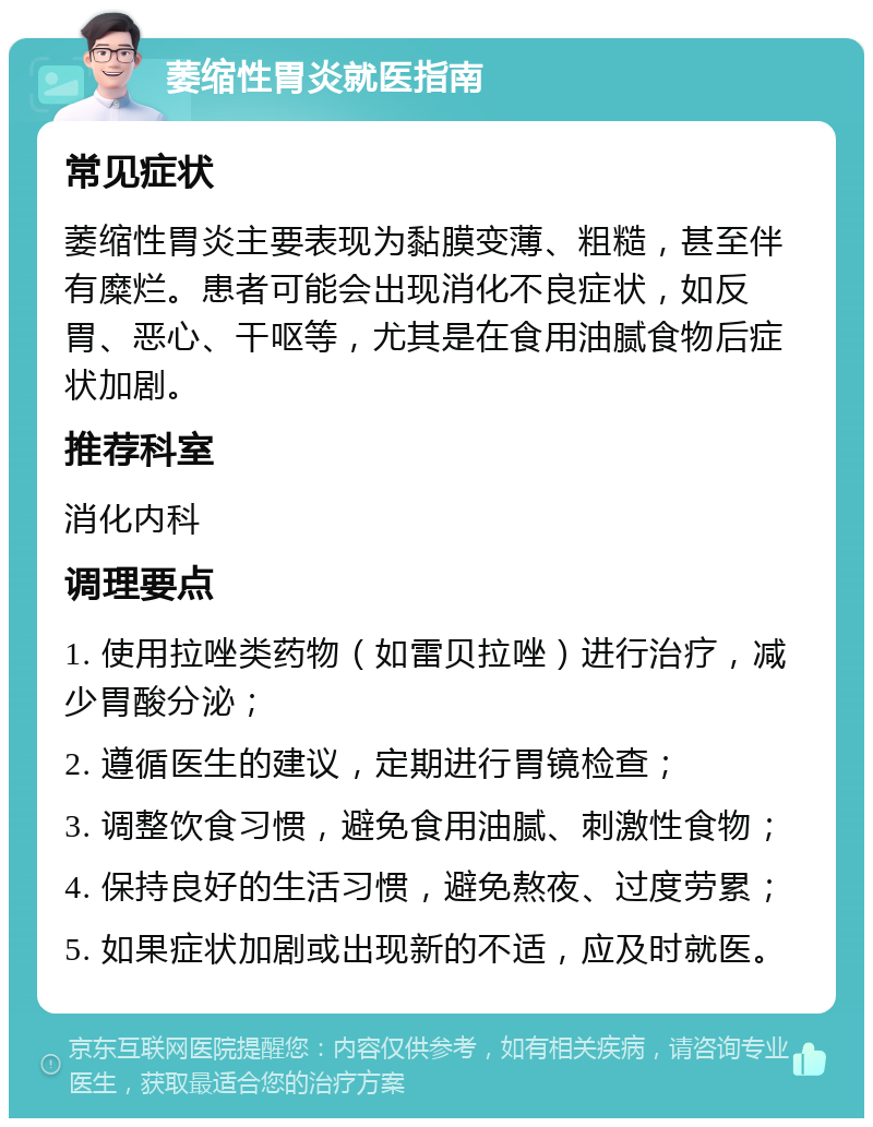 萎缩性胃炎就医指南 常见症状 萎缩性胃炎主要表现为黏膜变薄、粗糙，甚至伴有糜烂。患者可能会出现消化不良症状，如反胃、恶心、干呕等，尤其是在食用油腻食物后症状加剧。 推荐科室 消化内科 调理要点 1. 使用拉唑类药物（如雷贝拉唑）进行治疗，减少胃酸分泌； 2. 遵循医生的建议，定期进行胃镜检查； 3. 调整饮食习惯，避免食用油腻、刺激性食物； 4. 保持良好的生活习惯，避免熬夜、过度劳累； 5. 如果症状加剧或出现新的不适，应及时就医。