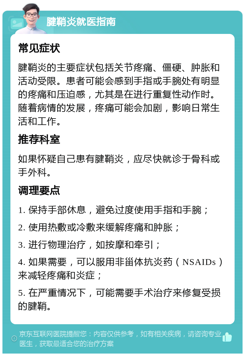 腱鞘炎就医指南 常见症状 腱鞘炎的主要症状包括关节疼痛、僵硬、肿胀和活动受限。患者可能会感到手指或手腕处有明显的疼痛和压迫感，尤其是在进行重复性动作时。随着病情的发展，疼痛可能会加剧，影响日常生活和工作。 推荐科室 如果怀疑自己患有腱鞘炎，应尽快就诊于骨科或手外科。 调理要点 1. 保持手部休息，避免过度使用手指和手腕； 2. 使用热敷或冷敷来缓解疼痛和肿胀； 3. 进行物理治疗，如按摩和牵引； 4. 如果需要，可以服用非甾体抗炎药（NSAIDs）来减轻疼痛和炎症； 5. 在严重情况下，可能需要手术治疗来修复受损的腱鞘。