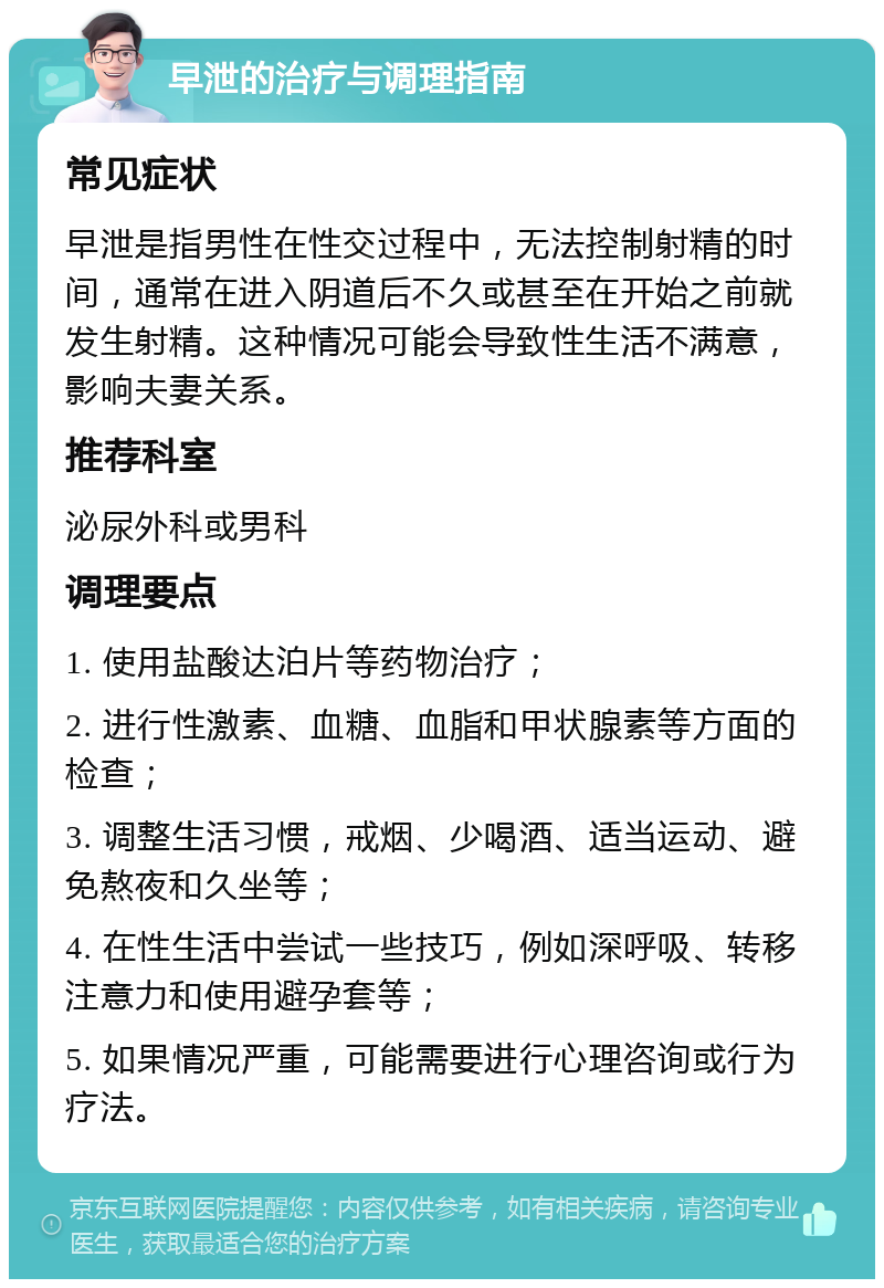 早泄的治疗与调理指南 常见症状 早泄是指男性在性交过程中，无法控制射精的时间，通常在进入阴道后不久或甚至在开始之前就发生射精。这种情况可能会导致性生活不满意，影响夫妻关系。 推荐科室 泌尿外科或男科 调理要点 1. 使用盐酸达泊片等药物治疗； 2. 进行性激素、血糖、血脂和甲状腺素等方面的检查； 3. 调整生活习惯，戒烟、少喝酒、适当运动、避免熬夜和久坐等； 4. 在性生活中尝试一些技巧，例如深呼吸、转移注意力和使用避孕套等； 5. 如果情况严重，可能需要进行心理咨询或行为疗法。