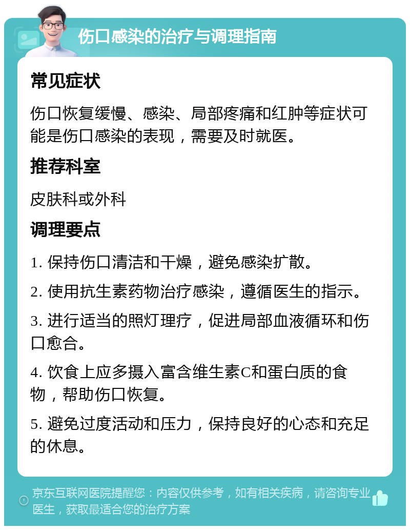 伤口感染的治疗与调理指南 常见症状 伤口恢复缓慢、感染、局部疼痛和红肿等症状可能是伤口感染的表现，需要及时就医。 推荐科室 皮肤科或外科 调理要点 1. 保持伤口清洁和干燥，避免感染扩散。 2. 使用抗生素药物治疗感染，遵循医生的指示。 3. 进行适当的照灯理疗，促进局部血液循环和伤口愈合。 4. 饮食上应多摄入富含维生素C和蛋白质的食物，帮助伤口恢复。 5. 避免过度活动和压力，保持良好的心态和充足的休息。