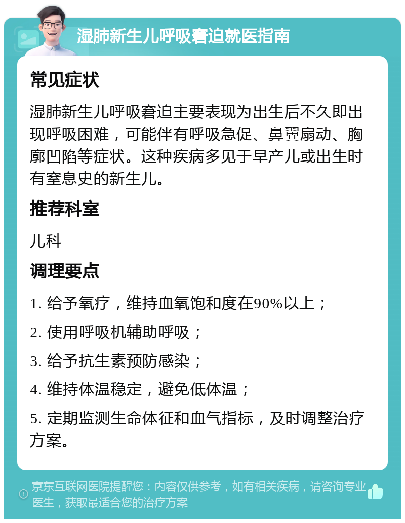 湿肺新生儿呼吸窘迫就医指南 常见症状 湿肺新生儿呼吸窘迫主要表现为出生后不久即出现呼吸困难，可能伴有呼吸急促、鼻翼扇动、胸廓凹陷等症状。这种疾病多见于早产儿或出生时有窒息史的新生儿。 推荐科室 儿科 调理要点 1. 给予氧疗，维持血氧饱和度在90%以上； 2. 使用呼吸机辅助呼吸； 3. 给予抗生素预防感染； 4. 维持体温稳定，避免低体温； 5. 定期监测生命体征和血气指标，及时调整治疗方案。