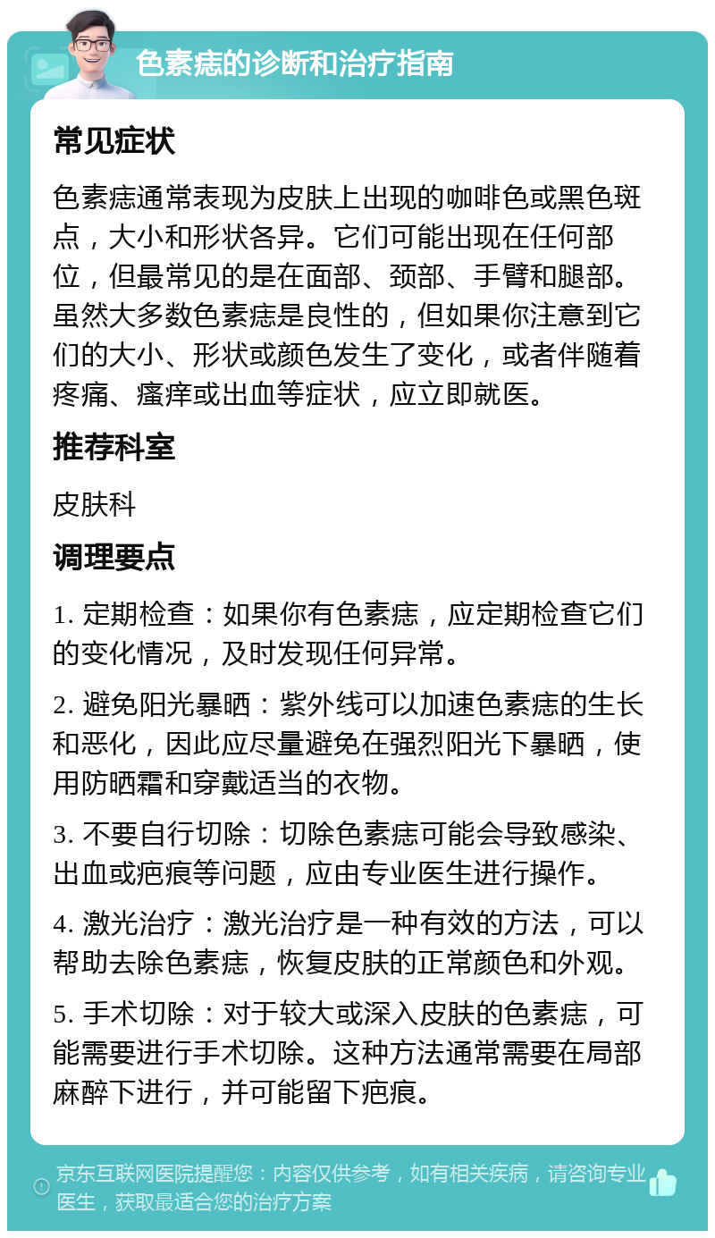 色素痣的诊断和治疗指南 常见症状 色素痣通常表现为皮肤上出现的咖啡色或黑色斑点，大小和形状各异。它们可能出现在任何部位，但最常见的是在面部、颈部、手臂和腿部。虽然大多数色素痣是良性的，但如果你注意到它们的大小、形状或颜色发生了变化，或者伴随着疼痛、瘙痒或出血等症状，应立即就医。 推荐科室 皮肤科 调理要点 1. 定期检查：如果你有色素痣，应定期检查它们的变化情况，及时发现任何异常。 2. 避免阳光暴晒：紫外线可以加速色素痣的生长和恶化，因此应尽量避免在强烈阳光下暴晒，使用防晒霜和穿戴适当的衣物。 3. 不要自行切除：切除色素痣可能会导致感染、出血或疤痕等问题，应由专业医生进行操作。 4. 激光治疗：激光治疗是一种有效的方法，可以帮助去除色素痣，恢复皮肤的正常颜色和外观。 5. 手术切除：对于较大或深入皮肤的色素痣，可能需要进行手术切除。这种方法通常需要在局部麻醉下进行，并可能留下疤痕。