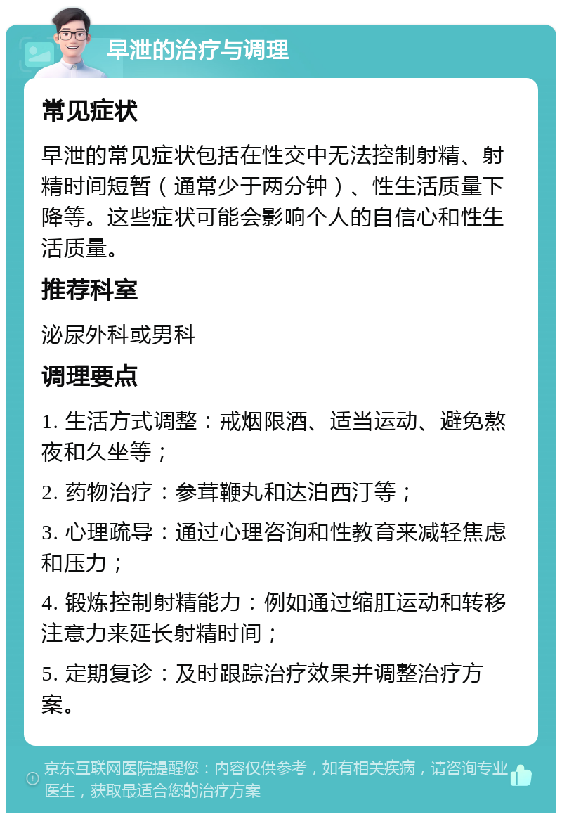 早泄的治疗与调理 常见症状 早泄的常见症状包括在性交中无法控制射精、射精时间短暂（通常少于两分钟）、性生活质量下降等。这些症状可能会影响个人的自信心和性生活质量。 推荐科室 泌尿外科或男科 调理要点 1. 生活方式调整：戒烟限酒、适当运动、避免熬夜和久坐等； 2. 药物治疗：参茸鞭丸和达泊西汀等； 3. 心理疏导：通过心理咨询和性教育来减轻焦虑和压力； 4. 锻炼控制射精能力：例如通过缩肛运动和转移注意力来延长射精时间； 5. 定期复诊：及时跟踪治疗效果并调整治疗方案。