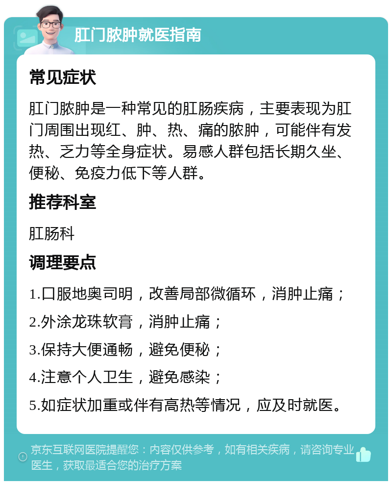 肛门脓肿就医指南 常见症状 肛门脓肿是一种常见的肛肠疾病，主要表现为肛门周围出现红、肿、热、痛的脓肿，可能伴有发热、乏力等全身症状。易感人群包括长期久坐、便秘、免疫力低下等人群。 推荐科室 肛肠科 调理要点 1.口服地奥司明，改善局部微循环，消肿止痛； 2.外涂龙珠软膏，消肿止痛； 3.保持大便通畅，避免便秘； 4.注意个人卫生，避免感染； 5.如症状加重或伴有高热等情况，应及时就医。