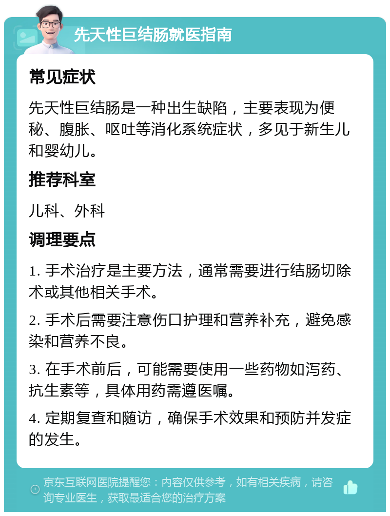 先天性巨结肠就医指南 常见症状 先天性巨结肠是一种出生缺陷，主要表现为便秘、腹胀、呕吐等消化系统症状，多见于新生儿和婴幼儿。 推荐科室 儿科、外科 调理要点 1. 手术治疗是主要方法，通常需要进行结肠切除术或其他相关手术。 2. 手术后需要注意伤口护理和营养补充，避免感染和营养不良。 3. 在手术前后，可能需要使用一些药物如泻药、抗生素等，具体用药需遵医嘱。 4. 定期复查和随访，确保手术效果和预防并发症的发生。