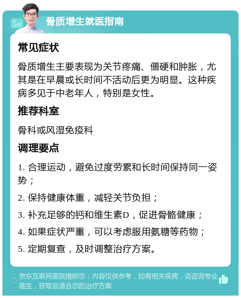 骨质增生就医指南 常见症状 骨质增生主要表现为关节疼痛、僵硬和肿胀，尤其是在早晨或长时间不活动后更为明显。这种疾病多见于中老年人，特别是女性。 推荐科室 骨科或风湿免疫科 调理要点 1. 合理运动，避免过度劳累和长时间保持同一姿势； 2. 保持健康体重，减轻关节负担； 3. 补充足够的钙和维生素D，促进骨骼健康； 4. 如果症状严重，可以考虑服用氨糖等药物； 5. 定期复查，及时调整治疗方案。