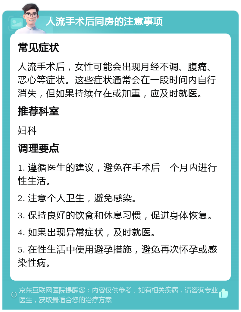 人流手术后同房的注意事项 常见症状 人流手术后，女性可能会出现月经不调、腹痛、恶心等症状。这些症状通常会在一段时间内自行消失，但如果持续存在或加重，应及时就医。 推荐科室 妇科 调理要点 1. 遵循医生的建议，避免在手术后一个月内进行性生活。 2. 注意个人卫生，避免感染。 3. 保持良好的饮食和休息习惯，促进身体恢复。 4. 如果出现异常症状，及时就医。 5. 在性生活中使用避孕措施，避免再次怀孕或感染性病。