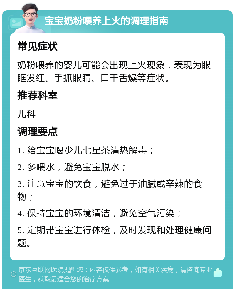 宝宝奶粉喂养上火的调理指南 常见症状 奶粉喂养的婴儿可能会出现上火现象，表现为眼眶发红、手抓眼睛、口干舌燥等症状。 推荐科室 儿科 调理要点 1. 给宝宝喝少儿七星茶清热解毒； 2. 多喂水，避免宝宝脱水； 3. 注意宝宝的饮食，避免过于油腻或辛辣的食物； 4. 保持宝宝的环境清洁，避免空气污染； 5. 定期带宝宝进行体检，及时发现和处理健康问题。