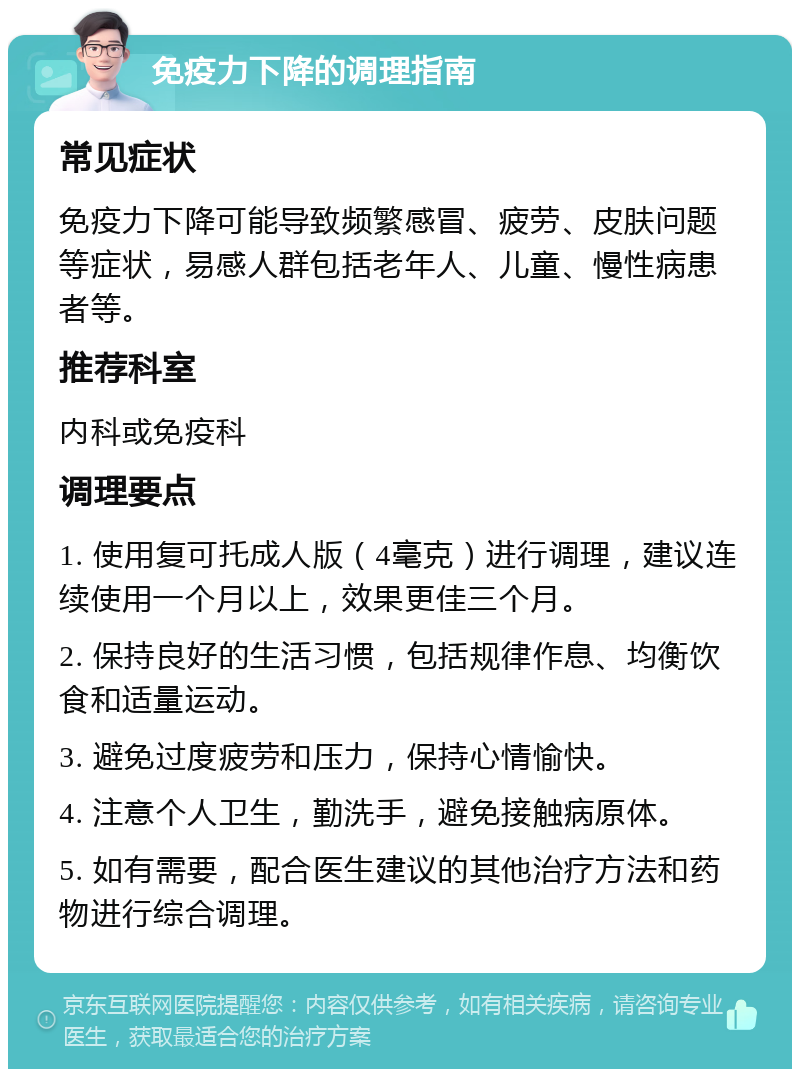 免疫力下降的调理指南 常见症状 免疫力下降可能导致频繁感冒、疲劳、皮肤问题等症状，易感人群包括老年人、儿童、慢性病患者等。 推荐科室 内科或免疫科 调理要点 1. 使用复可托成人版（4毫克）进行调理，建议连续使用一个月以上，效果更佳三个月。 2. 保持良好的生活习惯，包括规律作息、均衡饮食和适量运动。 3. 避免过度疲劳和压力，保持心情愉快。 4. 注意个人卫生，勤洗手，避免接触病原体。 5. 如有需要，配合医生建议的其他治疗方法和药物进行综合调理。