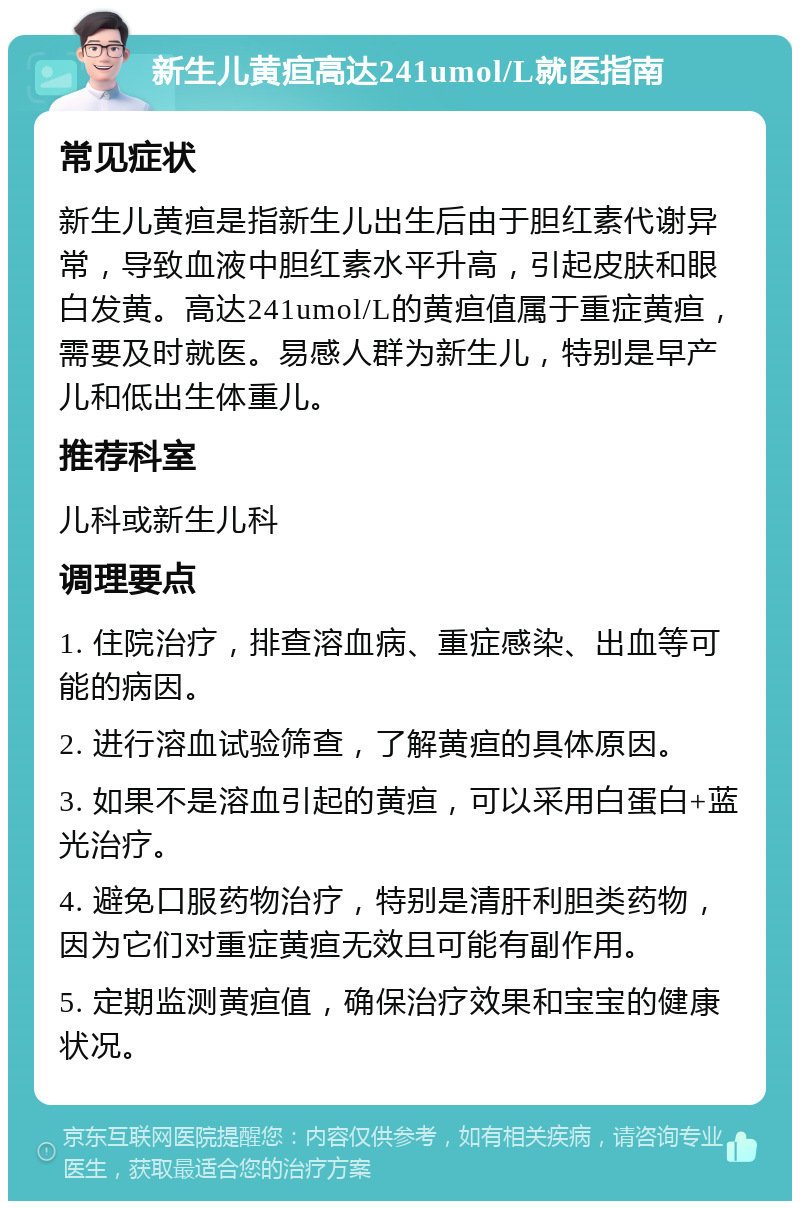 新生儿黄疸高达241umol/L就医指南 常见症状 新生儿黄疸是指新生儿出生后由于胆红素代谢异常，导致血液中胆红素水平升高，引起皮肤和眼白发黄。高达241umol/L的黄疸值属于重症黄疸，需要及时就医。易感人群为新生儿，特别是早产儿和低出生体重儿。 推荐科室 儿科或新生儿科 调理要点 1. 住院治疗，排查溶血病、重症感染、出血等可能的病因。 2. 进行溶血试验筛查，了解黄疸的具体原因。 3. 如果不是溶血引起的黄疸，可以采用白蛋白+蓝光治疗。 4. 避免口服药物治疗，特别是清肝利胆类药物，因为它们对重症黄疸无效且可能有副作用。 5. 定期监测黄疸值，确保治疗效果和宝宝的健康状况。