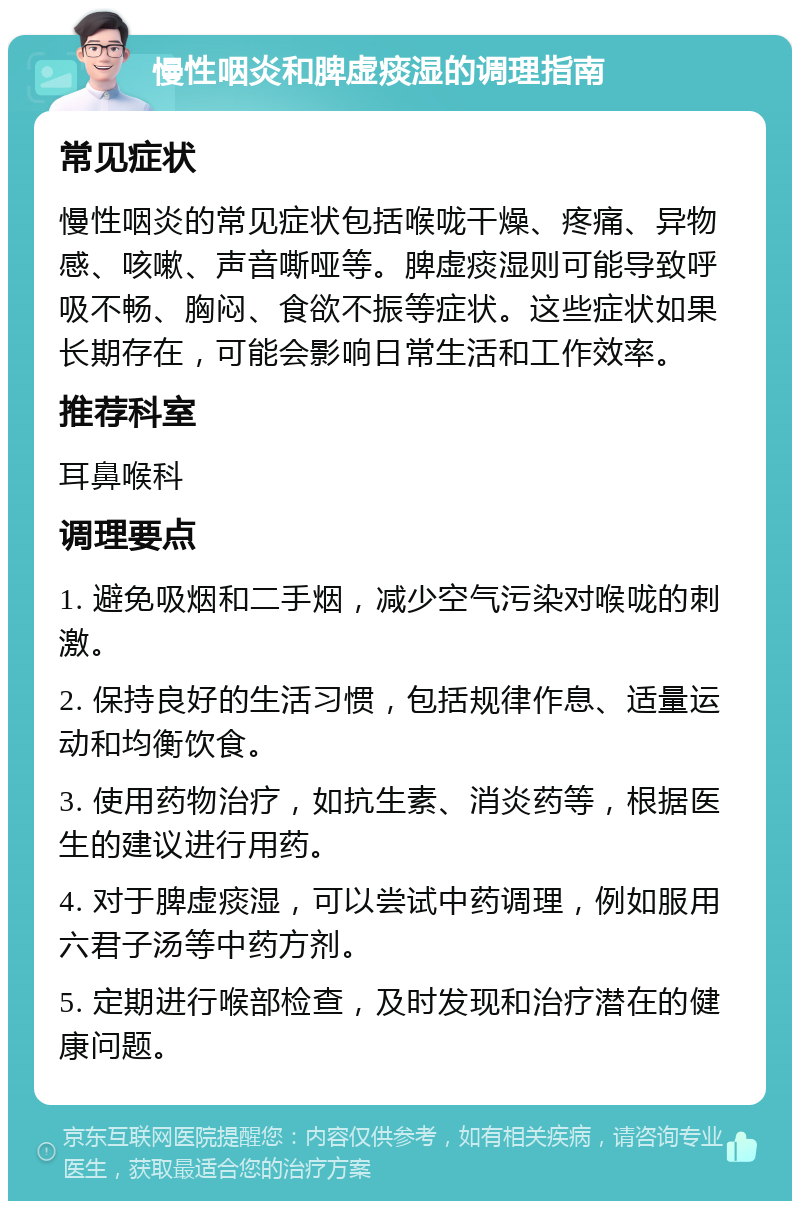 慢性咽炎和脾虚痰湿的调理指南 常见症状 慢性咽炎的常见症状包括喉咙干燥、疼痛、异物感、咳嗽、声音嘶哑等。脾虚痰湿则可能导致呼吸不畅、胸闷、食欲不振等症状。这些症状如果长期存在，可能会影响日常生活和工作效率。 推荐科室 耳鼻喉科 调理要点 1. 避免吸烟和二手烟，减少空气污染对喉咙的刺激。 2. 保持良好的生活习惯，包括规律作息、适量运动和均衡饮食。 3. 使用药物治疗，如抗生素、消炎药等，根据医生的建议进行用药。 4. 对于脾虚痰湿，可以尝试中药调理，例如服用六君子汤等中药方剂。 5. 定期进行喉部检查，及时发现和治疗潜在的健康问题。