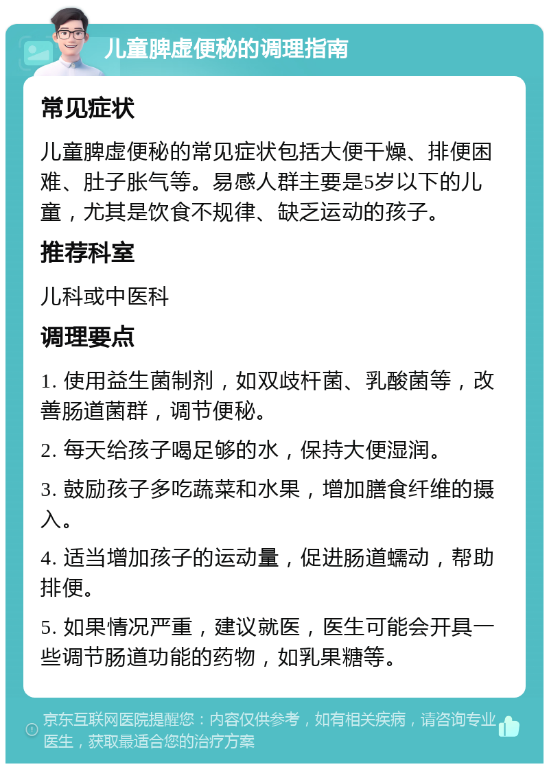 儿童脾虚便秘的调理指南 常见症状 儿童脾虚便秘的常见症状包括大便干燥、排便困难、肚子胀气等。易感人群主要是5岁以下的儿童，尤其是饮食不规律、缺乏运动的孩子。 推荐科室 儿科或中医科 调理要点 1. 使用益生菌制剂，如双歧杆菌、乳酸菌等，改善肠道菌群，调节便秘。 2. 每天给孩子喝足够的水，保持大便湿润。 3. 鼓励孩子多吃蔬菜和水果，增加膳食纤维的摄入。 4. 适当增加孩子的运动量，促进肠道蠕动，帮助排便。 5. 如果情况严重，建议就医，医生可能会开具一些调节肠道功能的药物，如乳果糖等。