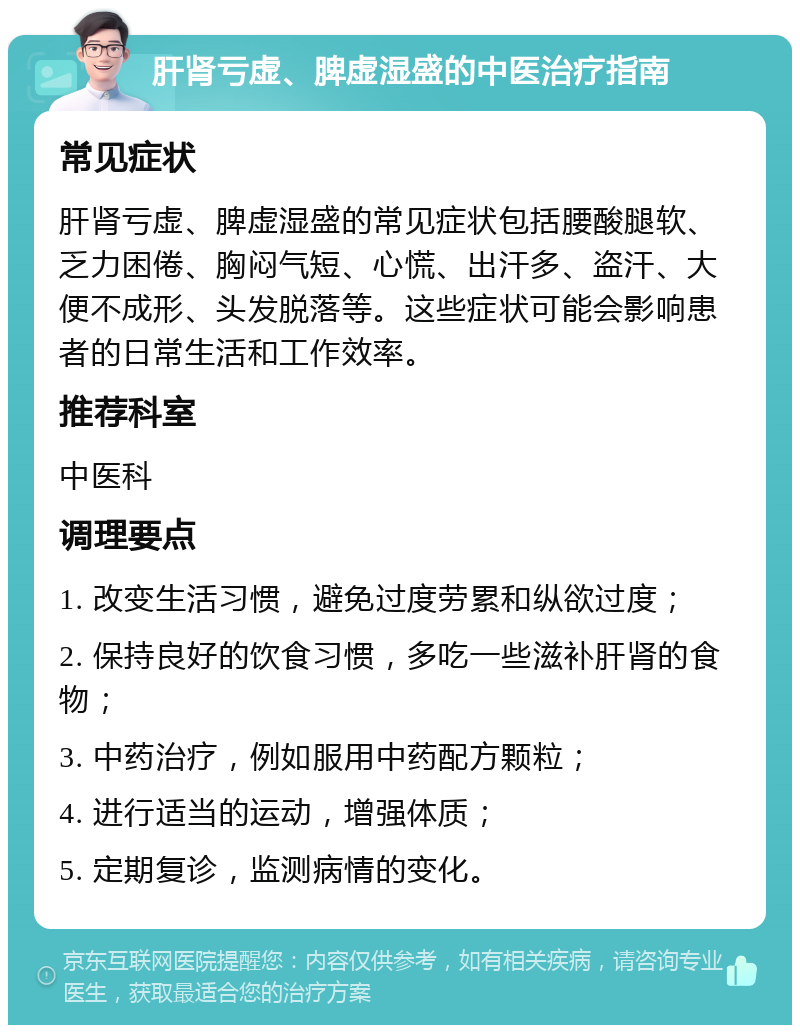 肝肾亏虚、脾虚湿盛的中医治疗指南 常见症状 肝肾亏虚、脾虚湿盛的常见症状包括腰酸腿软、乏力困倦、胸闷气短、心慌、出汗多、盗汗、大便不成形、头发脱落等。这些症状可能会影响患者的日常生活和工作效率。 推荐科室 中医科 调理要点 1. 改变生活习惯，避免过度劳累和纵欲过度； 2. 保持良好的饮食习惯，多吃一些滋补肝肾的食物； 3. 中药治疗，例如服用中药配方颗粒； 4. 进行适当的运动，增强体质； 5. 定期复诊，监测病情的变化。