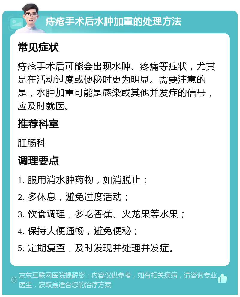 痔疮手术后水肿加重的处理方法 常见症状 痔疮手术后可能会出现水肿、疼痛等症状，尤其是在活动过度或便秘时更为明显。需要注意的是，水肿加重可能是感染或其他并发症的信号，应及时就医。 推荐科室 肛肠科 调理要点 1. 服用消水肿药物，如消脱止； 2. 多休息，避免过度活动； 3. 饮食调理，多吃香蕉、火龙果等水果； 4. 保持大便通畅，避免便秘； 5. 定期复查，及时发现并处理并发症。