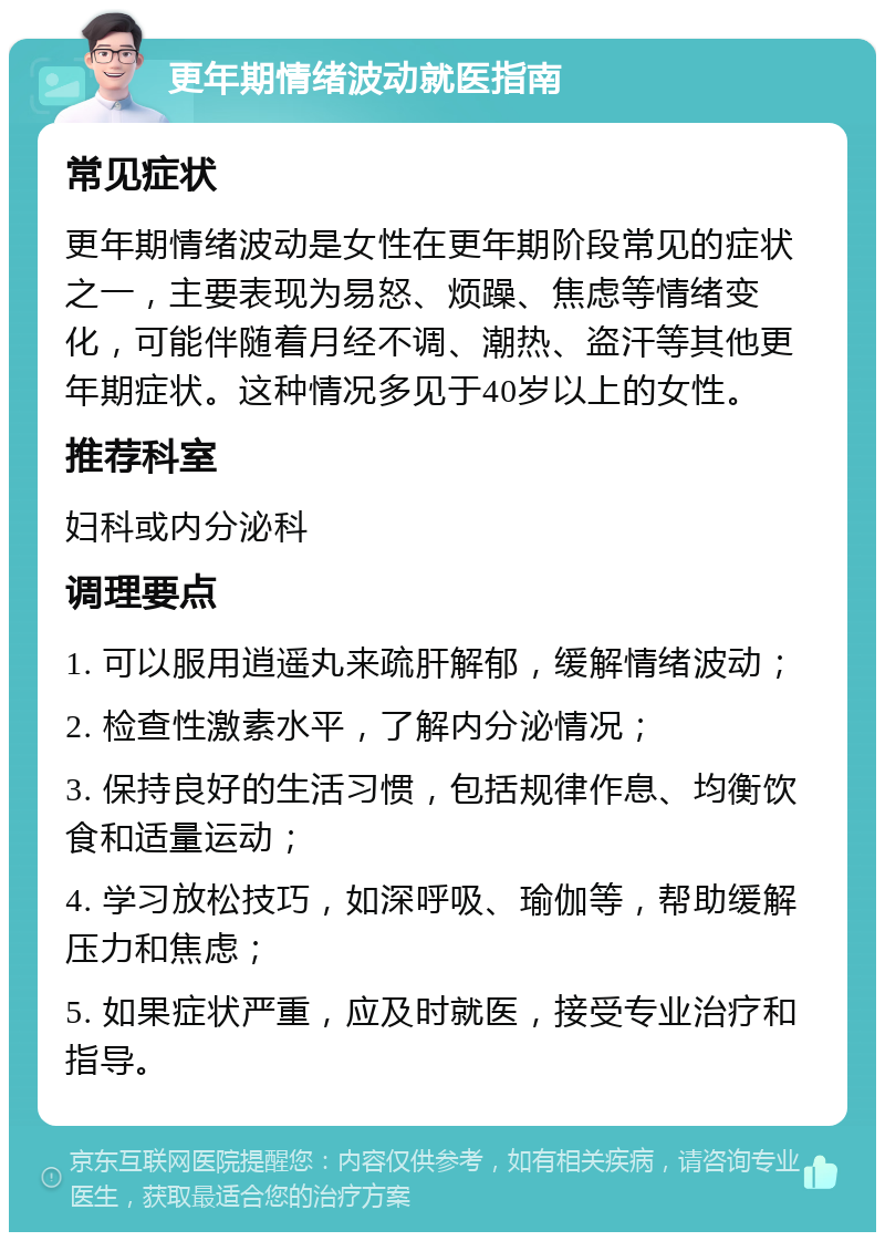 更年期情绪波动就医指南 常见症状 更年期情绪波动是女性在更年期阶段常见的症状之一，主要表现为易怒、烦躁、焦虑等情绪变化，可能伴随着月经不调、潮热、盗汗等其他更年期症状。这种情况多见于40岁以上的女性。 推荐科室 妇科或内分泌科 调理要点 1. 可以服用逍遥丸来疏肝解郁，缓解情绪波动； 2. 检查性激素水平，了解内分泌情况； 3. 保持良好的生活习惯，包括规律作息、均衡饮食和适量运动； 4. 学习放松技巧，如深呼吸、瑜伽等，帮助缓解压力和焦虑； 5. 如果症状严重，应及时就医，接受专业治疗和指导。