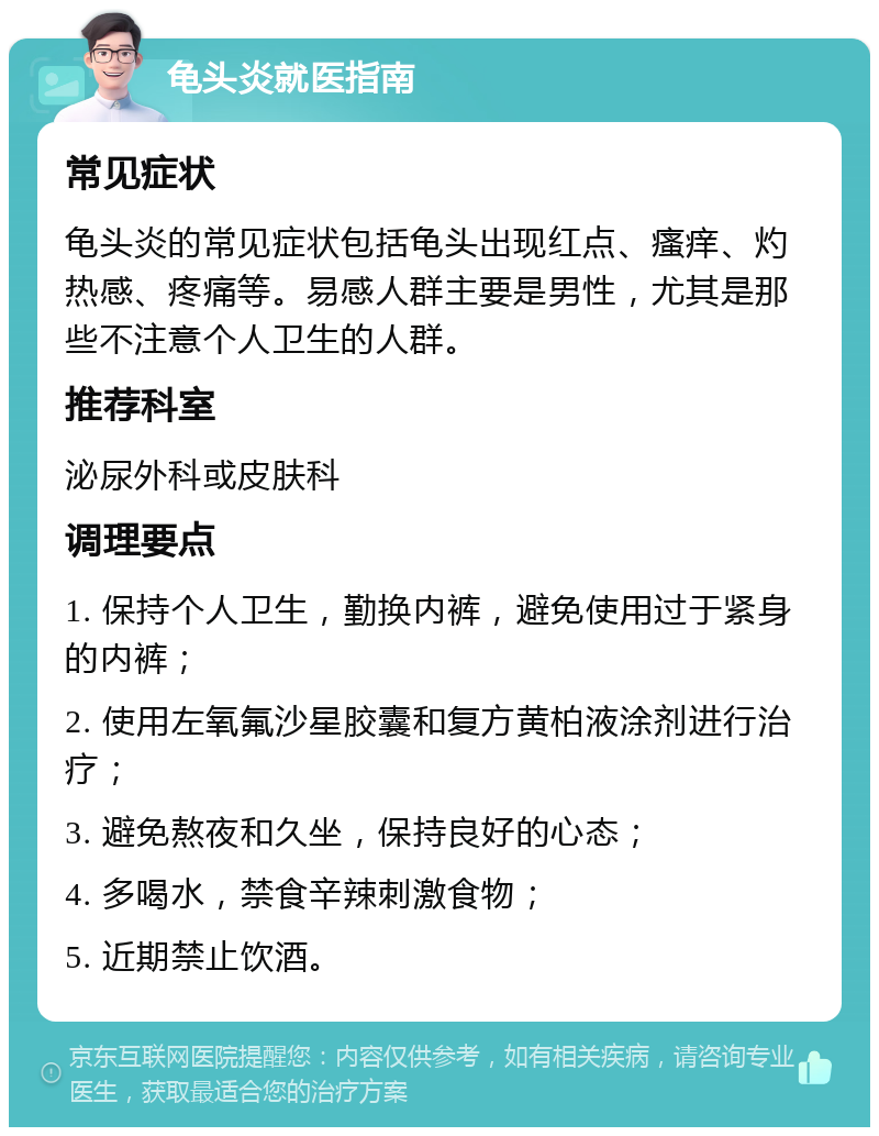 龟头炎就医指南 常见症状 龟头炎的常见症状包括龟头出现红点、瘙痒、灼热感、疼痛等。易感人群主要是男性，尤其是那些不注意个人卫生的人群。 推荐科室 泌尿外科或皮肤科 调理要点 1. 保持个人卫生，勤换内裤，避免使用过于紧身的内裤； 2. 使用左氧氟沙星胶囊和复方黄柏液涂剂进行治疗； 3. 避免熬夜和久坐，保持良好的心态； 4. 多喝水，禁食辛辣刺激食物； 5. 近期禁止饮酒。