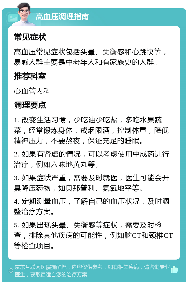 高血压调理指南 常见症状 高血压常见症状包括头晕、失衡感和心跳快等，易感人群主要是中老年人和有家族史的人群。 推荐科室 心血管内科 调理要点 1. 改变生活习惯，少吃油少吃盐，多吃水果蔬菜，经常锻炼身体，戒烟限酒，控制体重，降低精神压力，不要熬夜，保证充足的睡眠。 2. 如果有肾虚的情况，可以考虑使用中成药进行治疗，例如六味地黄丸等。 3. 如果症状严重，需要及时就医，医生可能会开具降压药物，如贝那普利、氨氯地平等。 4. 定期测量血压，了解自己的血压状况，及时调整治疗方案。 5. 如果出现头晕、失衡感等症状，需要及时检查，排除其他疾病的可能性，例如脑CT和颈椎CT等检查项目。