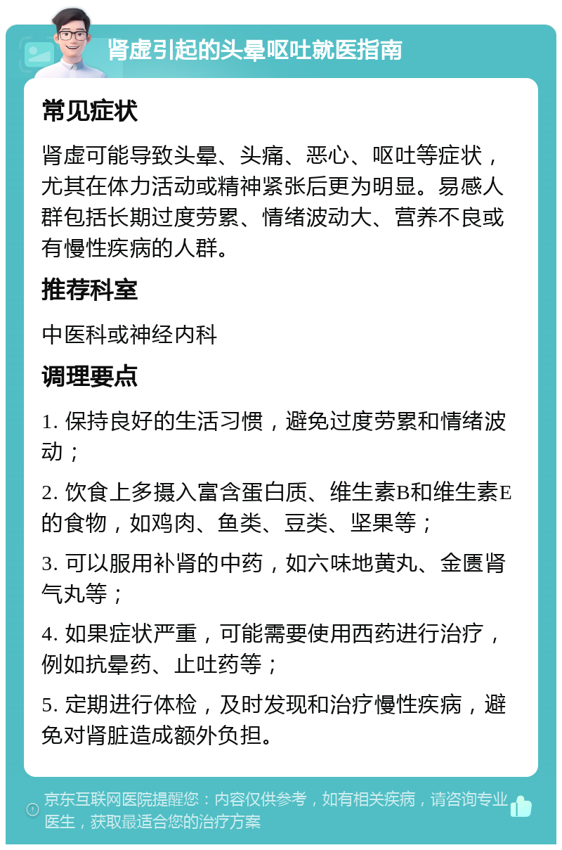 肾虚引起的头晕呕吐就医指南 常见症状 肾虚可能导致头晕、头痛、恶心、呕吐等症状，尤其在体力活动或精神紧张后更为明显。易感人群包括长期过度劳累、情绪波动大、营养不良或有慢性疾病的人群。 推荐科室 中医科或神经内科 调理要点 1. 保持良好的生活习惯，避免过度劳累和情绪波动； 2. 饮食上多摄入富含蛋白质、维生素B和维生素E的食物，如鸡肉、鱼类、豆类、坚果等； 3. 可以服用补肾的中药，如六味地黄丸、金匮肾气丸等； 4. 如果症状严重，可能需要使用西药进行治疗，例如抗晕药、止吐药等； 5. 定期进行体检，及时发现和治疗慢性疾病，避免对肾脏造成额外负担。