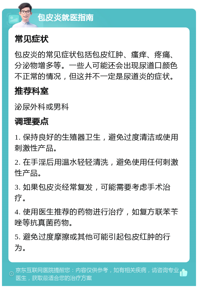 包皮炎就医指南 常见症状 包皮炎的常见症状包括包皮红肿、瘙痒、疼痛、分泌物增多等。一些人可能还会出现尿道口颜色不正常的情况，但这并不一定是尿道炎的症状。 推荐科室 泌尿外科或男科 调理要点 1. 保持良好的生殖器卫生，避免过度清洁或使用刺激性产品。 2. 在手淫后用温水轻轻清洗，避免使用任何刺激性产品。 3. 如果包皮炎经常复发，可能需要考虑手术治疗。 4. 使用医生推荐的药物进行治疗，如复方联苯苄唑等抗真菌药物。 5. 避免过度摩擦或其他可能引起包皮红肿的行为。