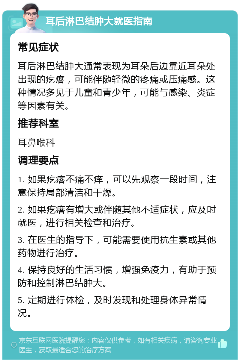 耳后淋巴结肿大就医指南 常见症状 耳后淋巴结肿大通常表现为耳朵后边靠近耳朵处出现的疙瘩，可能伴随轻微的疼痛或压痛感。这种情况多见于儿童和青少年，可能与感染、炎症等因素有关。 推荐科室 耳鼻喉科 调理要点 1. 如果疙瘩不痛不痒，可以先观察一段时间，注意保持局部清洁和干燥。 2. 如果疙瘩有增大或伴随其他不适症状，应及时就医，进行相关检查和治疗。 3. 在医生的指导下，可能需要使用抗生素或其他药物进行治疗。 4. 保持良好的生活习惯，增强免疫力，有助于预防和控制淋巴结肿大。 5. 定期进行体检，及时发现和处理身体异常情况。