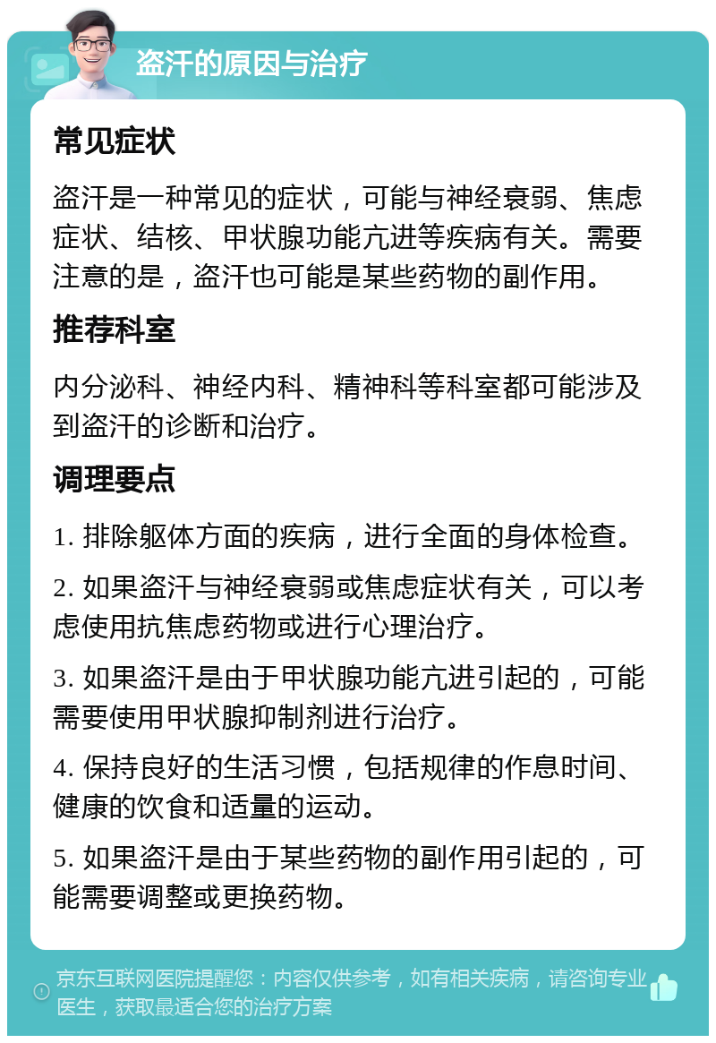 盗汗的原因与治疗 常见症状 盗汗是一种常见的症状，可能与神经衰弱、焦虑症状、结核、甲状腺功能亢进等疾病有关。需要注意的是，盗汗也可能是某些药物的副作用。 推荐科室 内分泌科、神经内科、精神科等科室都可能涉及到盗汗的诊断和治疗。 调理要点 1. 排除躯体方面的疾病，进行全面的身体检查。 2. 如果盗汗与神经衰弱或焦虑症状有关，可以考虑使用抗焦虑药物或进行心理治疗。 3. 如果盗汗是由于甲状腺功能亢进引起的，可能需要使用甲状腺抑制剂进行治疗。 4. 保持良好的生活习惯，包括规律的作息时间、健康的饮食和适量的运动。 5. 如果盗汗是由于某些药物的副作用引起的，可能需要调整或更换药物。