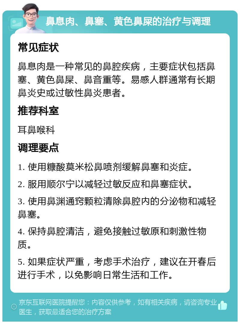 鼻息肉、鼻塞、黄色鼻屎的治疗与调理 常见症状 鼻息肉是一种常见的鼻腔疾病，主要症状包括鼻塞、黄色鼻屎、鼻音重等。易感人群通常有长期鼻炎史或过敏性鼻炎患者。 推荐科室 耳鼻喉科 调理要点 1. 使用糠酸莫米松鼻喷剂缓解鼻塞和炎症。 2. 服用顺尔宁以减轻过敏反应和鼻塞症状。 3. 使用鼻渊通窍颗粒清除鼻腔内的分泌物和减轻鼻塞。 4. 保持鼻腔清洁，避免接触过敏原和刺激性物质。 5. 如果症状严重，考虑手术治疗，建议在开春后进行手术，以免影响日常生活和工作。