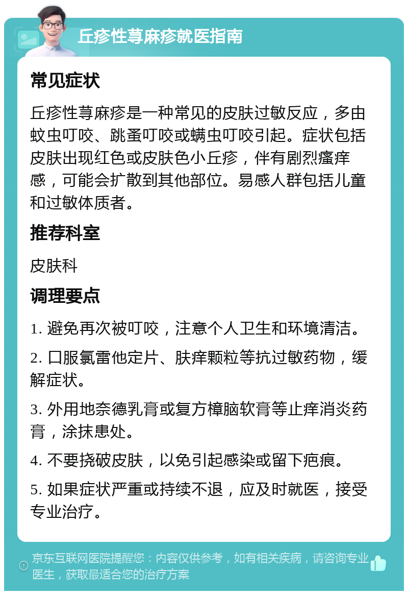 丘疹性荨麻疹就医指南 常见症状 丘疹性荨麻疹是一种常见的皮肤过敏反应，多由蚊虫叮咬、跳蚤叮咬或螨虫叮咬引起。症状包括皮肤出现红色或皮肤色小丘疹，伴有剧烈瘙痒感，可能会扩散到其他部位。易感人群包括儿童和过敏体质者。 推荐科室 皮肤科 调理要点 1. 避免再次被叮咬，注意个人卫生和环境清洁。 2. 口服氯雷他定片、肤痒颗粒等抗过敏药物，缓解症状。 3. 外用地奈德乳膏或复方樟脑软膏等止痒消炎药膏，涂抹患处。 4. 不要挠破皮肤，以免引起感染或留下疤痕。 5. 如果症状严重或持续不退，应及时就医，接受专业治疗。