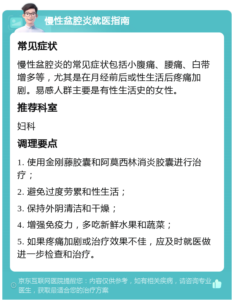 慢性盆腔炎就医指南 常见症状 慢性盆腔炎的常见症状包括小腹痛、腰痛、白带增多等，尤其是在月经前后或性生活后疼痛加剧。易感人群主要是有性生活史的女性。 推荐科室 妇科 调理要点 1. 使用金刚藤胶囊和阿莫西林消炎胶囊进行治疗； 2. 避免过度劳累和性生活； 3. 保持外阴清洁和干燥； 4. 增强免疫力，多吃新鲜水果和蔬菜； 5. 如果疼痛加剧或治疗效果不佳，应及时就医做进一步检查和治疗。