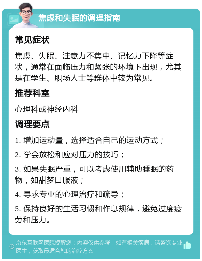 焦虑和失眠的调理指南 常见症状 焦虑、失眠、注意力不集中、记忆力下降等症状，通常在面临压力和紧张的环境下出现，尤其是在学生、职场人士等群体中较为常见。 推荐科室 心理科或神经内科 调理要点 1. 增加运动量，选择适合自己的运动方式； 2. 学会放松和应对压力的技巧； 3. 如果失眠严重，可以考虑使用辅助睡眠的药物，如甜梦口服液； 4. 寻求专业的心理治疗和疏导； 5. 保持良好的生活习惯和作息规律，避免过度疲劳和压力。