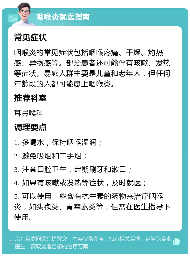 咽喉炎就医指南 常见症状 咽喉炎的常见症状包括咽喉疼痛、干燥、灼热感、异物感等。部分患者还可能伴有咳嗽、发热等症状。易感人群主要是儿童和老年人，但任何年龄段的人都可能患上咽喉炎。 推荐科室 耳鼻喉科 调理要点 1. 多喝水，保持咽喉湿润； 2. 避免吸烟和二手烟； 3. 注意口腔卫生，定期刷牙和漱口； 4. 如果有咳嗽或发热等症状，及时就医； 5. 可以使用一些含有抗生素的药物来治疗咽喉炎，如头孢类、青霉素类等，但需在医生指导下使用。