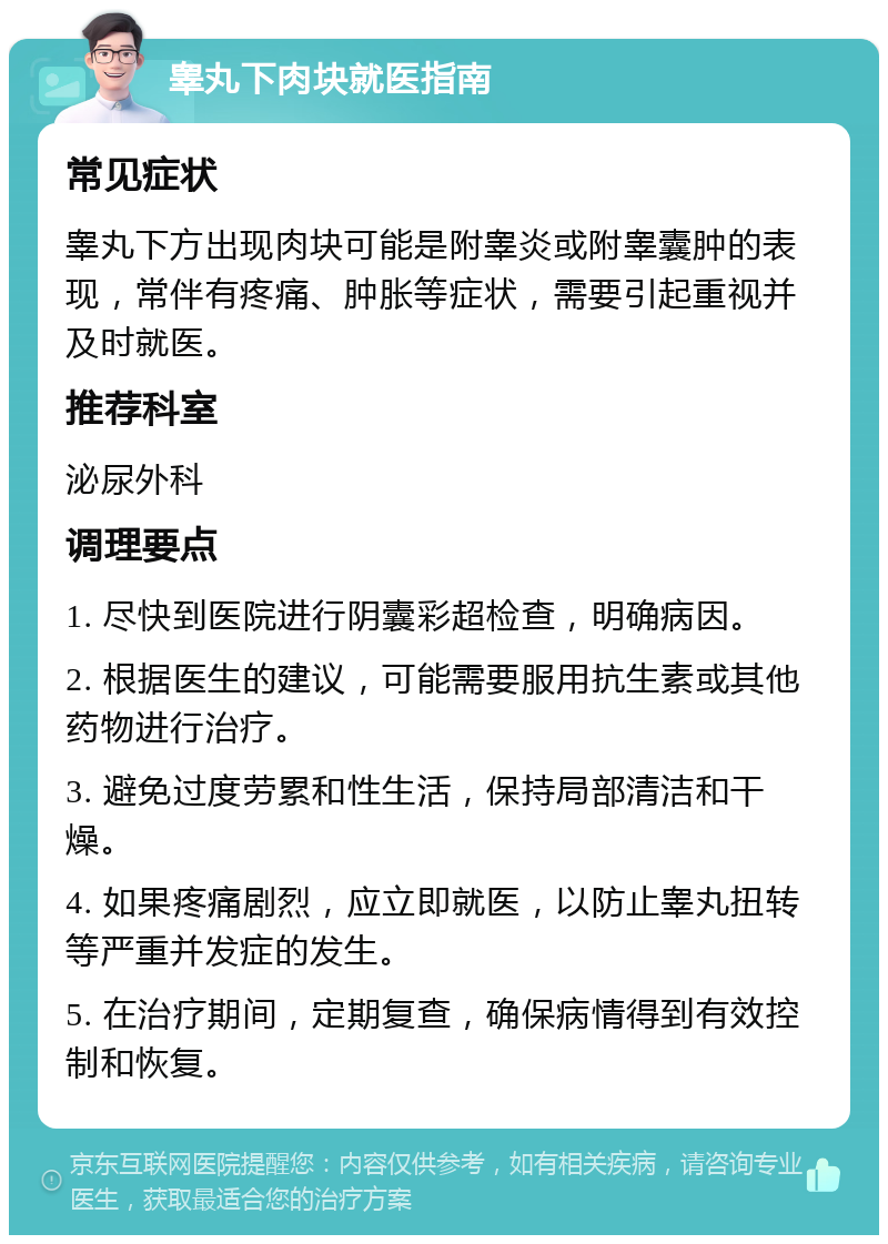 睾丸下肉块就医指南 常见症状 睾丸下方出现肉块可能是附睾炎或附睾囊肿的表现，常伴有疼痛、肿胀等症状，需要引起重视并及时就医。 推荐科室 泌尿外科 调理要点 1. 尽快到医院进行阴囊彩超检查，明确病因。 2. 根据医生的建议，可能需要服用抗生素或其他药物进行治疗。 3. 避免过度劳累和性生活，保持局部清洁和干燥。 4. 如果疼痛剧烈，应立即就医，以防止睾丸扭转等严重并发症的发生。 5. 在治疗期间，定期复查，确保病情得到有效控制和恢复。